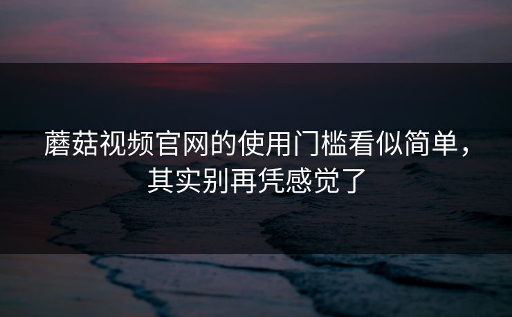蘑菇视频官网的使用门槛看似简单,其实别再凭感觉了 蘑菇视频官网的使用门槛看似简单,其实别再凭感觉了