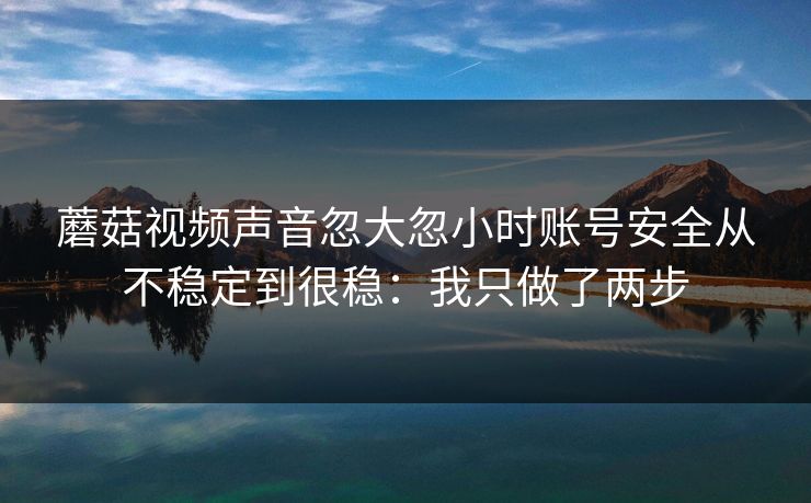 蘑菇视频声音忽大忽小时账号安全从不稳定到很稳:我只做了两步 蘑菇视频声音忽大忽小时账号安全从不稳定到很稳:我只做了两步