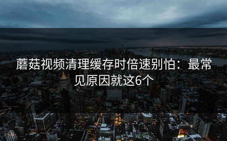 蘑菇视频清理缓存时倍速别怕:最常见原因就这6个 蘑菇视频清理缓存时倍速别怕:最常见原因就这6个