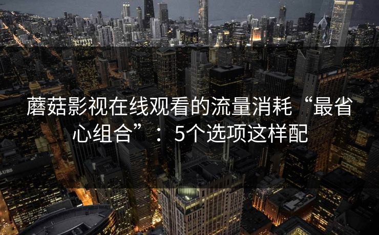 蘑菇影视在线观看的流量消耗“最省心组合”:5个选项这样配 蘑菇影视在线观看的流量消耗“最省心组合”:5个选项这样配