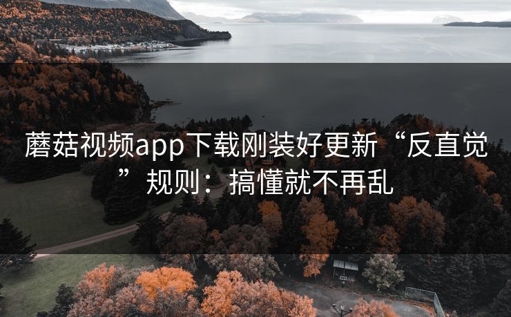 蘑菇视频app下载刚装好更新“反直觉”规则:搞懂就不再乱 蘑菇视频app下载刚装好更新“反直觉”规则:搞懂就不再乱