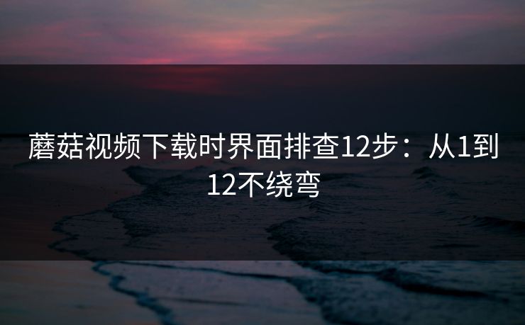 蘑菇视频下载时界面排查12步:从1到12不绕弯 蘑菇视频下载时界面排查12步:从1到12不绕弯