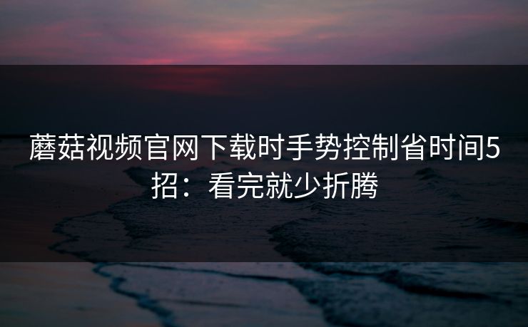 蘑菇视频官网下载时手势控制省时间5招：看完就少折腾