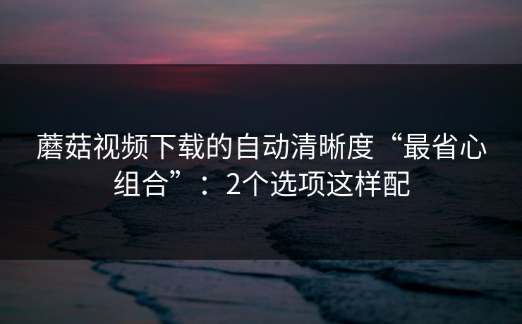 蘑菇视频下载的自动清晰度“最省心组合”：2个选项这样配
