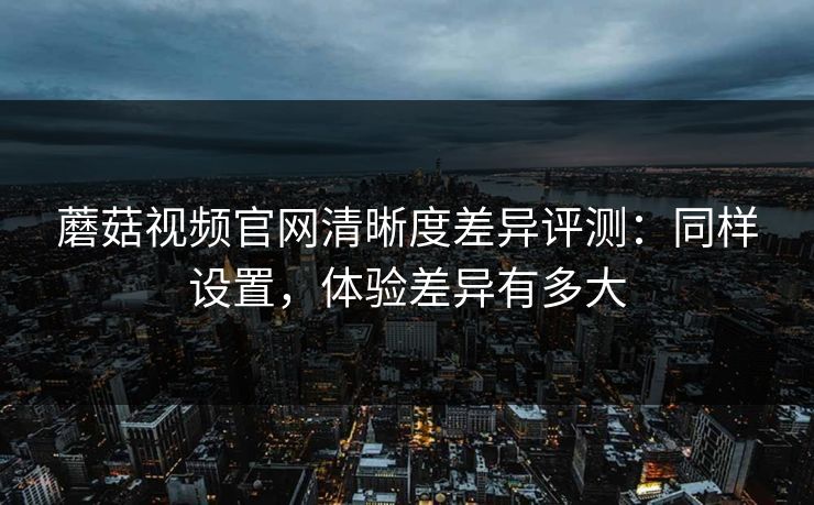 蘑菇视频官网清晰度差异评测：同样设置，体验差异有多大