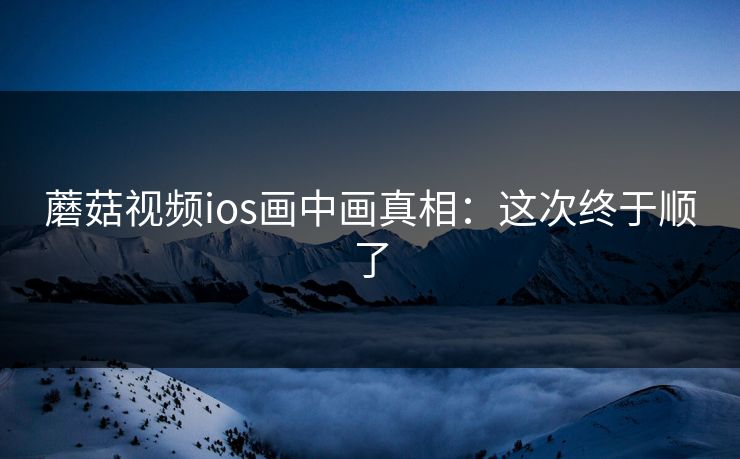 蘑菇视频ios画中画真相:这次终于顺了 蘑菇视频ios画中画真相:这次终于顺了
