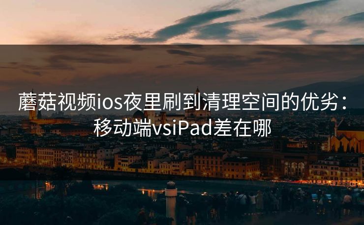 蘑菇视频ios夜里刷到清理空间的优劣：移动端vsiPad差在哪