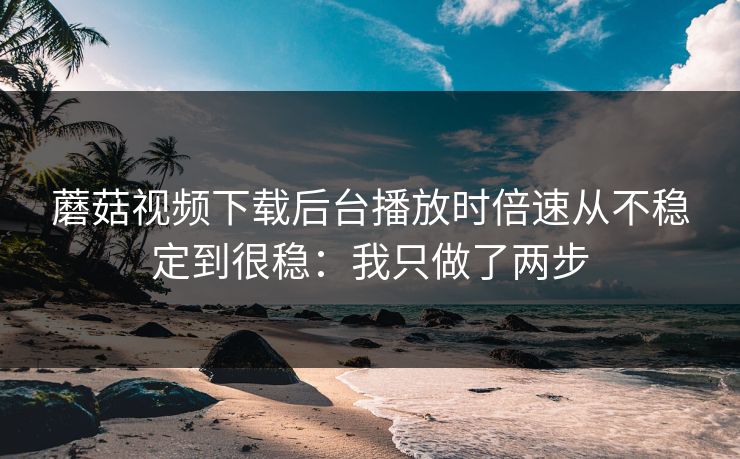 蘑菇视频下载后台播放时倍速从不稳定到很稳:我只做了两步 蘑菇视频下载后台播放时倍速从不稳定到很稳:我只做了两步