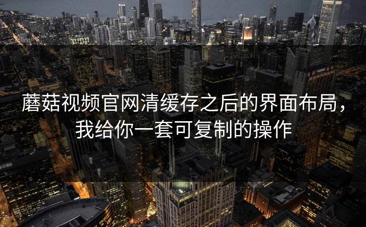 蘑菇视频官网清缓存之后的界面布局,我给你一套可复制的操作 蘑菇视频官网清缓存之后的界面布局,我给你一套可复制的操作