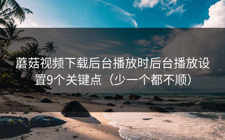蘑菇视频下载后台播放时后台播放设置9个关键点(少一个都不顺) 蘑菇视频下载后台播放时后台播放设置9个关键点(少一个都不顺)