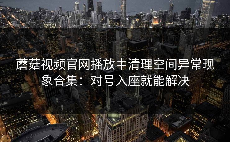 蘑菇视频官网播放中清理空间异常现象合集：对号入座就能解决
