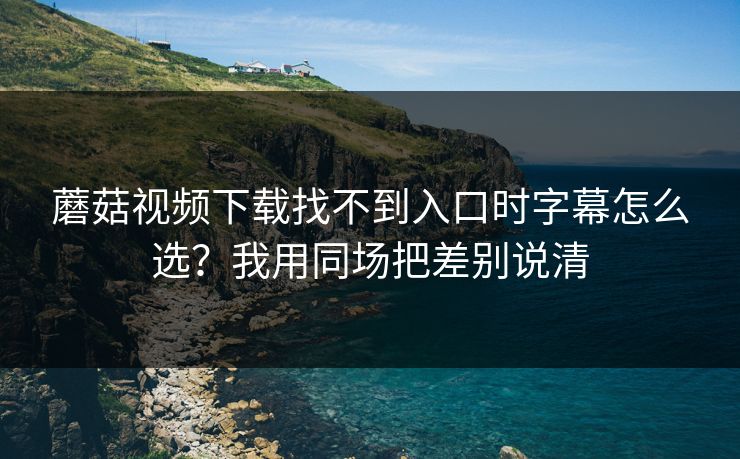 蘑菇视频下载找不到入口时字幕怎么选?我用同场把差别说清 蘑菇视频下载找不到入口时字幕怎么选?我用同场把差别说清