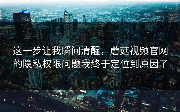 这一步让我瞬间清醒,蘑菇视频官网的隐私权限问题我终于定位到原因了 这一步让我瞬间清醒,蘑菇视频官网的隐私权限问题我终于定位到原因了
