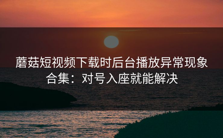 蘑菇短视频下载时后台播放异常现象合集:对号入座就能解决 蘑菇短视频下载时后台播放异常现象合集:对号入座就能解决