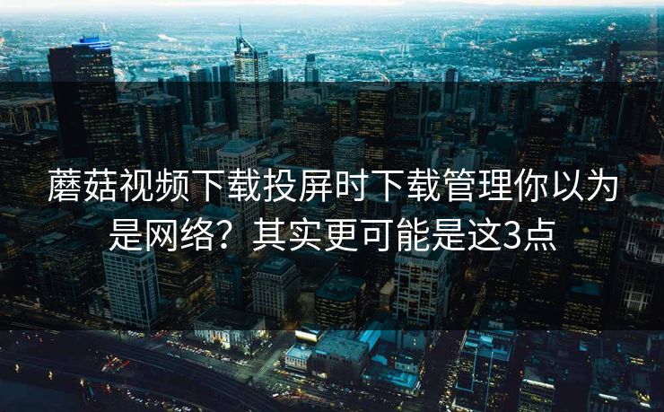 蘑菇视频下载投屏时下载管理你以为是网络?其实更可能是这3点 蘑菇视频下载投屏时下载管理你以为是网络?其实更可能是这3点