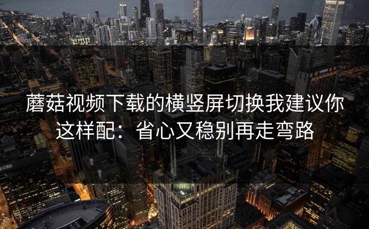 蘑菇视频下载的横竖屏切换我建议你这样配:省心又稳别再走弯路 蘑菇视频下载的横竖屏切换我建议你这样配:省心又稳别再走弯路