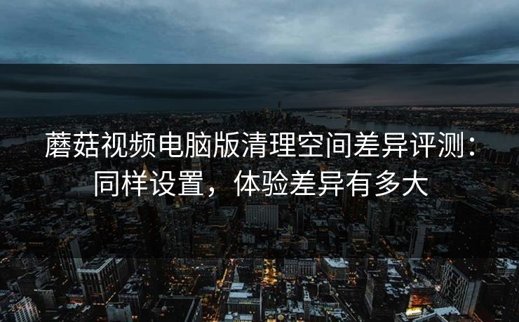 蘑菇视频电脑版清理空间差异评测:同样设置,体验差异有多大 蘑菇视频电脑版清理空间差异评测:同样设置,体验差异有多大