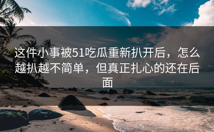 这件小事被51吃瓜重新扒开后,怎么越扒越不简单,但真正扎心的还在后面 这件小事被51吃瓜重新扒开后,怎么越扒越不简单,但真正扎心的还在后面