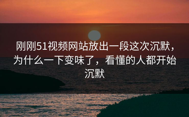 刚刚51视频网站放出一段这次沉默,为什么一下变味了,看懂的人都开始沉默 刚刚51视频网站放出一段这次沉默,为什么一下变味了,看懂的人都开始沉默